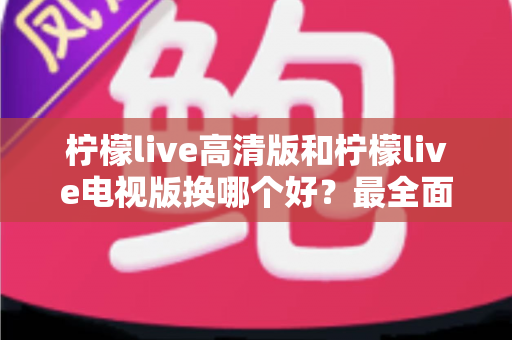 柠檬live高清版和柠檬live电视版换哪个好？最全面的版本对比与选择攻略
