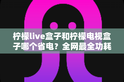 柠檬live盒子和柠檬电视盒子哪个省电？全网最全功耗对比与省电选购指南