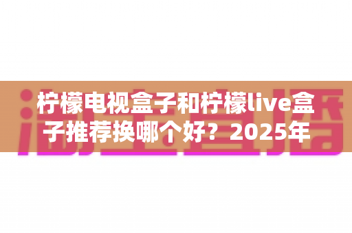 柠檬电视盒子和柠檬live盒子推荐换哪个好？2025年深度选购对比指南助你一步到位
