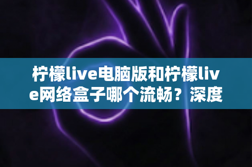柠檬live电脑版和柠檬live网络盒子哪个流畅？深度对比分析与实用选择指南