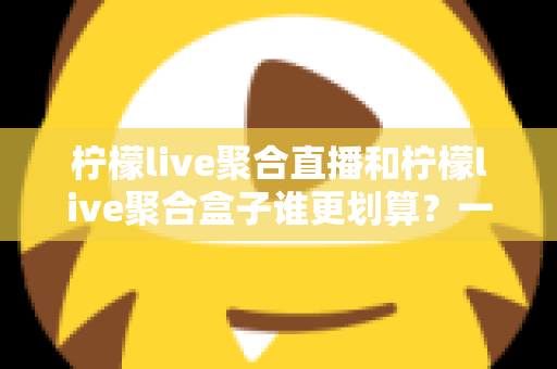柠檬live聚合直播和柠檬live聚合盒子谁更划算？一篇文章看懂哪个性价比更高