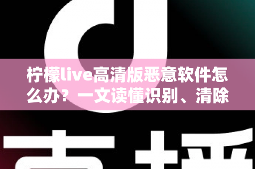 柠檬live高清版恶意软件怎么办？一文读懂识别、清除与防护全攻略