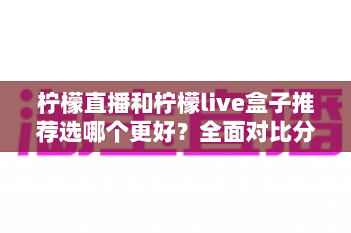 柠檬直播和柠檬live盒子推荐选哪个更好？全面对比分析与选购指南