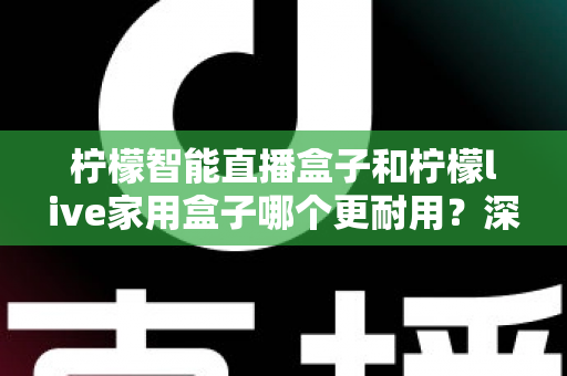 柠檬智能直播盒子和柠檬live家用盒子哪个更耐用？深度对比评测，帮你选出更经久耐用的家庭影音好帮手