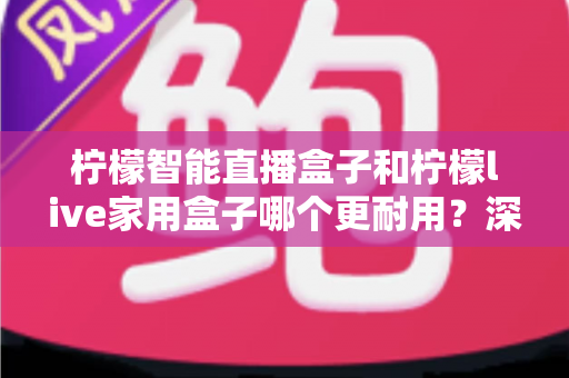 柠檬智能直播盒子和柠檬live家用盒子哪个更耐用？深度对比评测，帮你选出更经久耐用的家庭影音好帮手