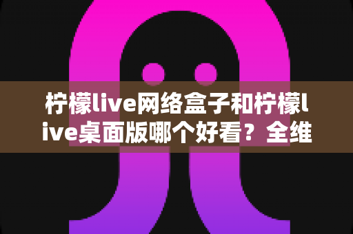 柠檬live网络盒子和柠檬live桌面版哪个好看？全维度深度对比解析，帮你找到更合适的视觉体验