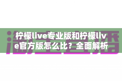 柠檬live专业版和柠檬live官方版怎么比？全面解析两大版本差异与选择指南