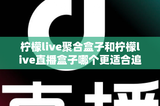 柠檬live聚合盒子和柠檬live直播盒子哪个更适合追剧？追剧党必看的深度选购指南