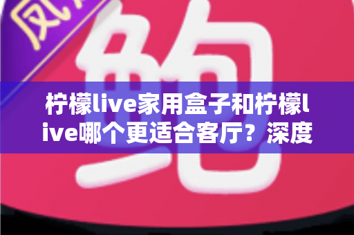 柠檬live家用盒子和柠檬live哪个更适合客厅？深度对比帮你选出最佳客厅观影方案