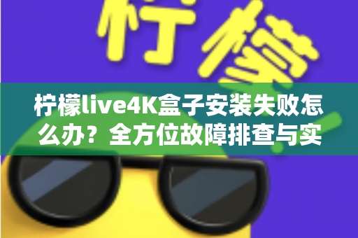 柠檬live4K盒子安装失败怎么办？全方位故障排查与实用解决教程