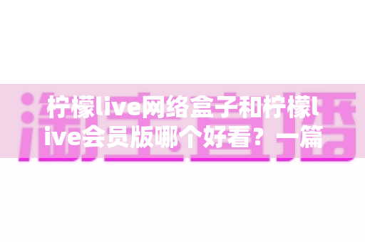 柠檬live网络盒子和柠檬live会员版哪个好看?一篇文章帮你选对不选贵 柠檬live网络盒子和柠檬live会员版哪个好看?一篇文章帮你选对不选贵