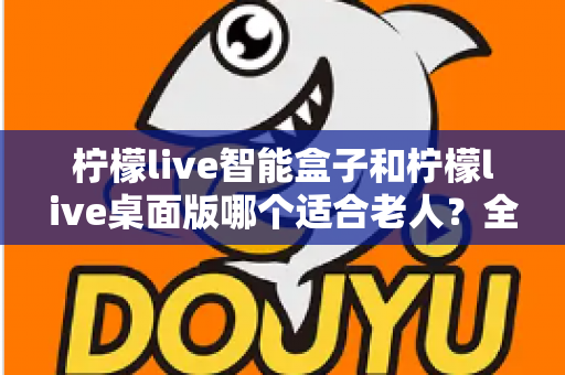 柠檬live智能盒子和柠檬live桌面版哪个适合老人？全面对比分析与贴心选购指南