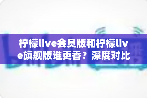 柠檬live会员版和柠檬live旗舰版谁更香?深度对比帮你选对版本不花冤枉钱 柠檬live会员版和柠檬live旗舰版谁更香?深度对比帮你选对版本不花冤枉钱