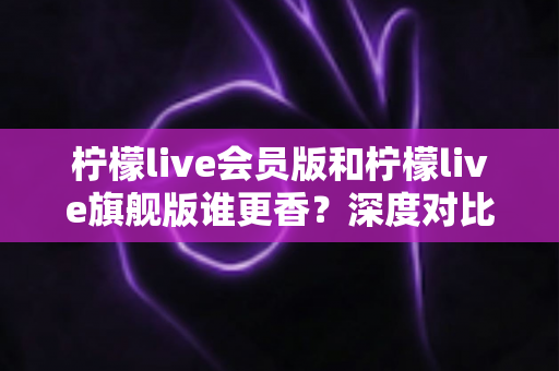 柠檬live会员版和柠檬live旗舰版谁更香？深度对比帮你选对版本不花冤枉钱