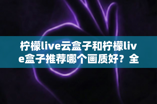 柠檬live云盒子和柠檬live盒子推荐哪个画质好?全维度画质对比与选购指南深度解析 柠檬live云盒子和柠檬live盒子推荐哪个画质好?全维度画质对比与选购指南深度解析