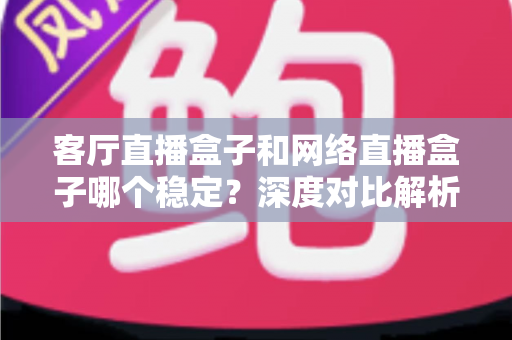 客厅直播盒子和网络直播盒子哪个稳定？深度对比解析与实用选购指南
