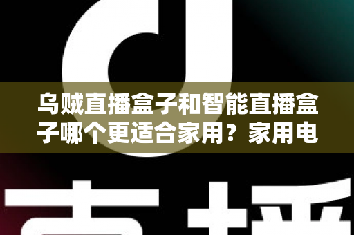 乌贼直播盒子和智能直播盒子哪个更适合家用？家用电视盒子深度对比评测与选购避坑指南