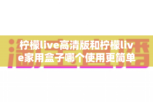 柠檬live高清版和柠檬live家用盒子哪个使用更简单？新手也能秒懂的全维度对比指南