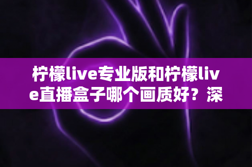 柠檬live专业版和柠檬live直播盒子哪个画质好？深度对比分析帮你选出最佳方案