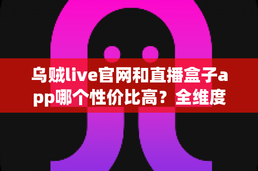 乌贼live官网和直播盒子app哪个性价比高？全维度深度对比评测，帮你选出最划算的直播观看方案