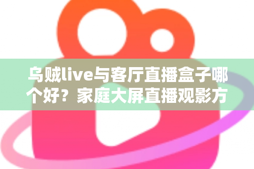 乌贼live与客厅直播盒子哪个好？家庭大屏直播观影方案全面对比与选购指南