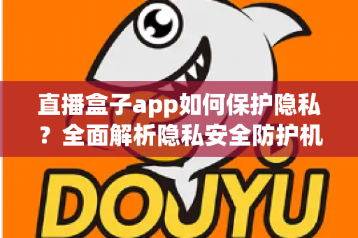 直播盒子app如何保护隐私？全面解析隐私安全防护机制与用户实用指南
