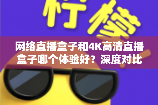 网络直播盒子和4K高清直播盒子哪个体验好?深度对比帮你选对电视盒子 网络直播盒子和4K高清直播盒子哪个体验好?深度对比帮你选对电视盒子