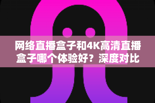 网络直播盒子和4K高清直播盒子哪个体验好?深度对比帮你选对电视盒子 网络直播盒子和4K高清直播盒子哪个体验好?深度对比帮你选对电视盒子