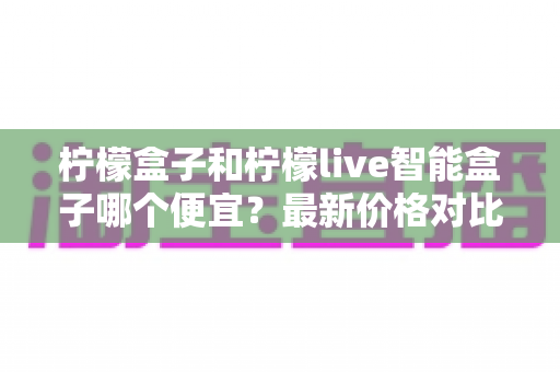 柠檬盒子和柠檬live智能盒子哪个便宜？最新价格对比与高性价比选购全攻略