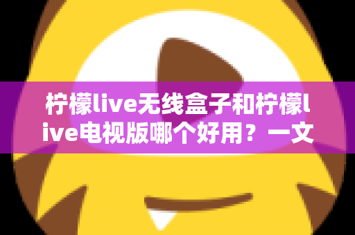 柠檬live无线盒子和柠檬live电视版哪个好用?一文读懂两大版本差异与选购建议 柠檬live无线盒子和柠檬live电视版哪个好用?一文读懂两大版本差异与选购建议