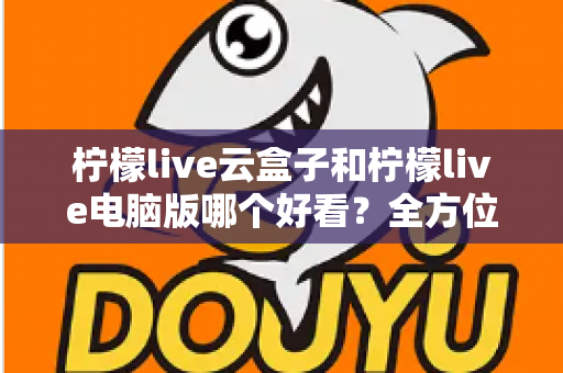 柠檬live云盒子和柠檬live电脑版哪个好看？全方位对比评测帮你选对版本