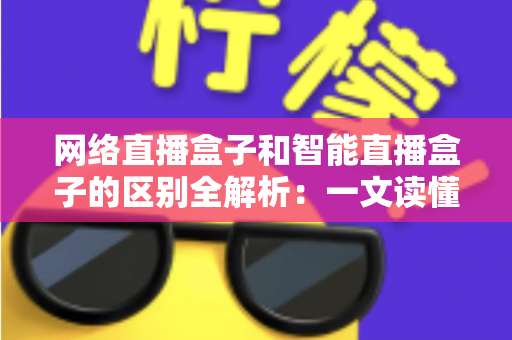 网络直播盒子和智能直播盒子的区别全解析：一文读懂两大直播设备，选对不选贵