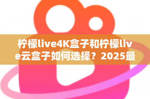 柠檬live4K盒子和柠檬live云盒子如何选择？2025最全选购避坑指南，看完不再纠结