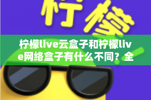 柠檬live云盒子和柠檬live网络盒子有什么不同？全面解析两款盒子的核心差异与选购指南