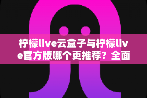 柠檬live云盒子与柠檬live官方版哪个更推荐？全面对比解析帮你选出最适合的版本