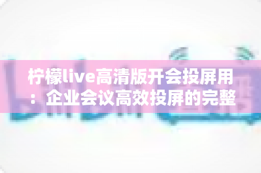 柠檬live高清版开会投屏用：企业会议高效投屏的完整使用指南与实战技巧