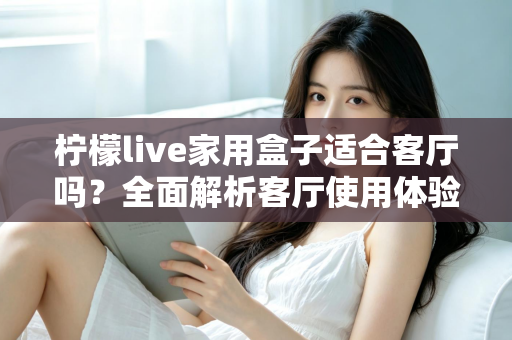 柠檬live家用盒子适合客厅吗？全面解析客厅使用体验、优缺点与实用选购指南