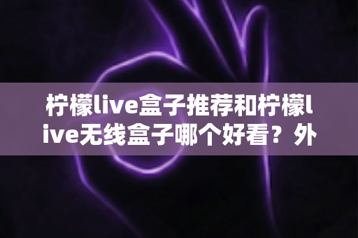 柠檬live盒子推荐和柠檬live无线盒子哪个好看？外观、性能与选购全攻略一文读懂