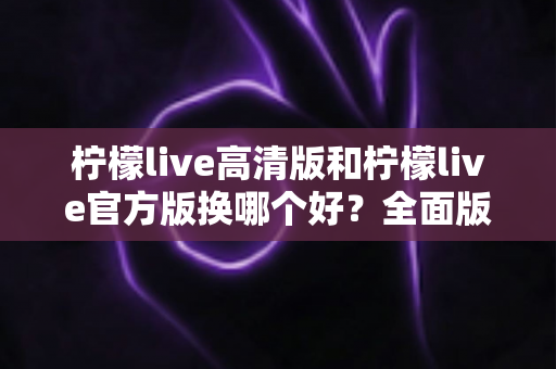柠檬live高清版和柠檬live官方版换哪个好？全面版本对比与选择指南帮你做决定