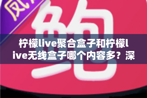 柠檬live聚合盒子和柠檬live无线盒子哪个内容多？深度对比解析与选购全攻略
