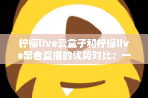 柠檬live云盒子和柠檬live聚合直播的优势对比：一篇文章帮你选对观影方案