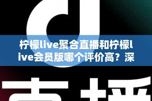柠檬live聚合直播和柠檬live会员版哪个评价高？深度对比评测助你选对版本