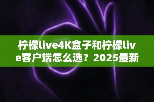 柠檬live4K盒子和柠檬live客户端怎么选？2025最新对比选购指南，帮你找到最合适的观影方案