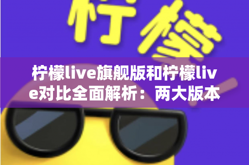 柠檬live旗舰版和柠檬live对比全面解析：两大版本差异与选购指南一文读懂