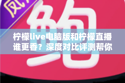 柠檬live电脑版和柠檬直播谁更香？深度对比评测帮你找到最适合的追播方式