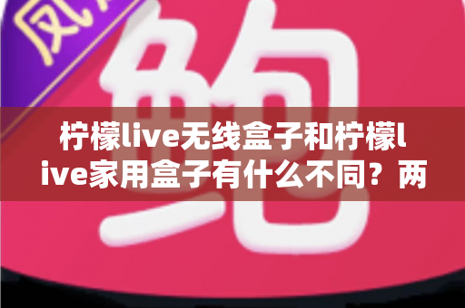 柠檬live无线盒子和柠檬live家用盒子有什么不同？两款设备全面对比与选购指南