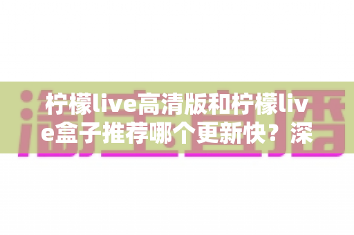 柠檬live高清版和柠檬live盒子推荐哪个更新快？深度对比评测与选购全攻略