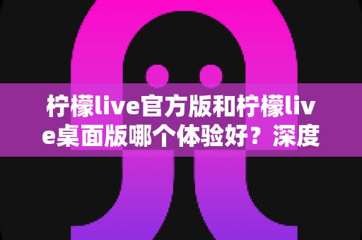 柠檬live官方版和柠檬live桌面版哪个体验好?深度评测帮你选出最适合的版本 柠檬live官方版和柠檬live桌面版哪个体验好?深度评测帮你选出最适合的版本