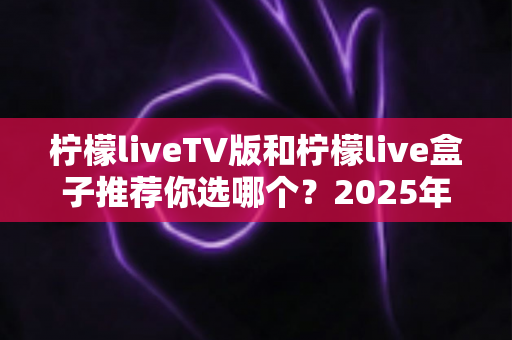 柠檬liveTV版和柠檬live盒子推荐你选哪个？2025年最全面的选择指南与深度对比分析