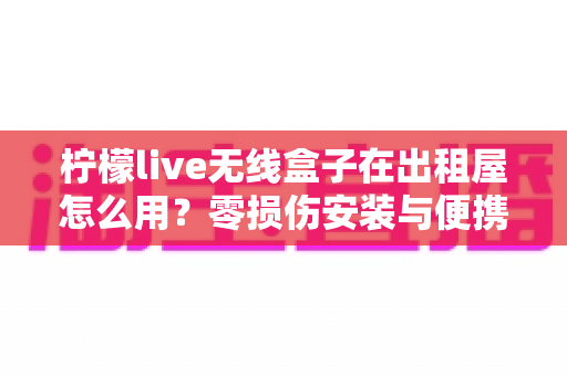 柠檬live无线盒子在出租屋怎么用？零损伤安装与便携搬家全攻略